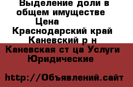 Выделение доли в общем имуществе › Цена ­ 1 000 - Краснодарский край, Каневский р-н, Каневская ст-ца Услуги » Юридические   